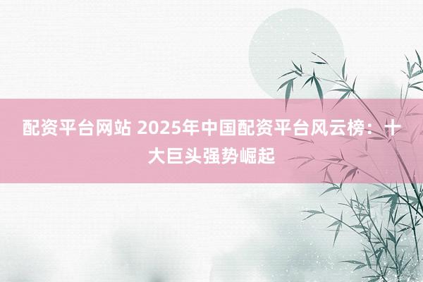 配资平台网站 2025年中国配资平台风云榜：十大巨头强势崛起