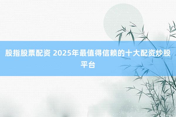 股指股票配资 2025年最值得信赖的十大配资炒股平台