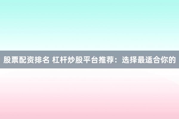 股票配资排名 杠杆炒股平台推荐：选择最适合你的