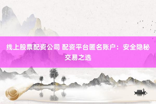线上股票配资公司 配资平台匿名账户：安全隐秘交易之选