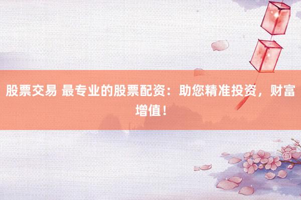 股票交易 最专业的股票配资：助您精准投资，财富增值！