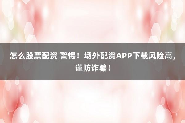 怎么股票配资 警惕！场外配资APP下载风险高，谨防诈骗！