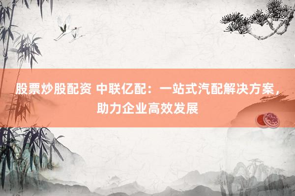 股票炒股配资 中联亿配：一站式汽配解决方案，助力企业高效发展