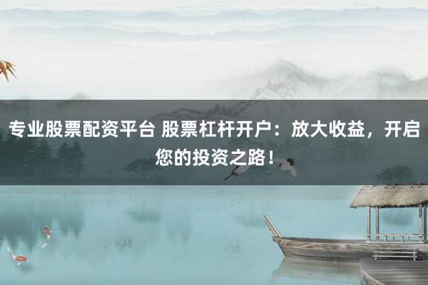 专业股票配资平台 股票杠杆开户：放大收益，开启您的投资之路！