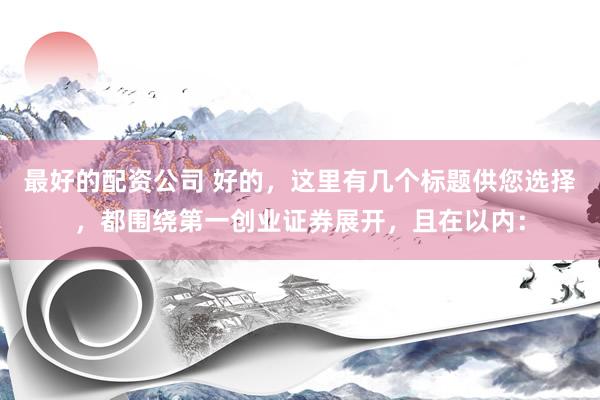 最好的配资公司 好的，这里有几个标题供您选择，都围绕第一创业证券展开，且在以内：