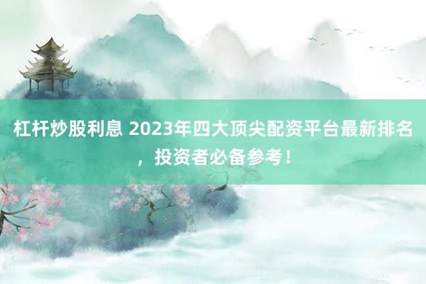 杠杆炒股利息 2023年四大顶尖配资平台最新排名，投资者必备参考！
