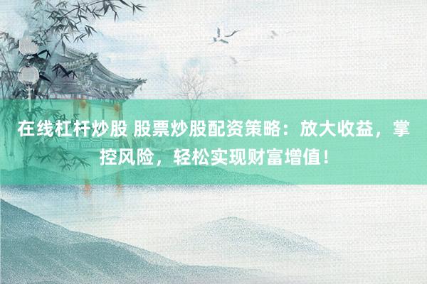 在线杠杆炒股 股票炒股配资策略：放大收益，掌控风险，轻松实现财富增值！