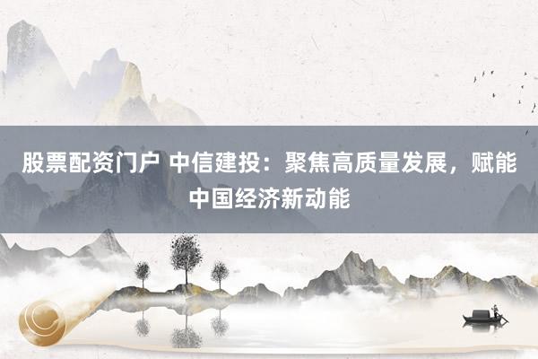 股票配资门户 中信建投：聚焦高质量发展，赋能中国经济新动能