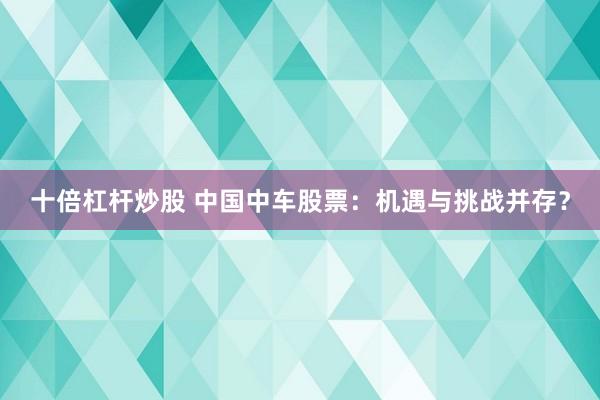 十倍杠杆炒股 中国中车股票：机遇与挑战并存？
