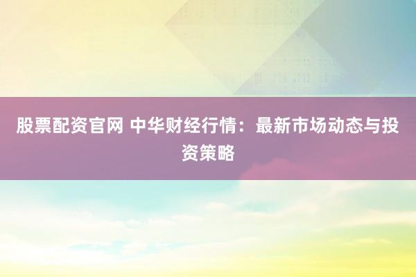 股票配资官网 中华财经行情：最新市场动态与投资策略