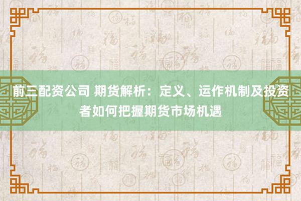 前三配资公司 期货解析：定义、运作机制及投资者如何把握期货市场机遇