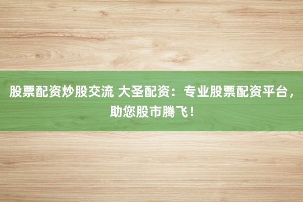 股票配资炒股交流 大圣配资：专业股票配资平台，助您股市腾飞！