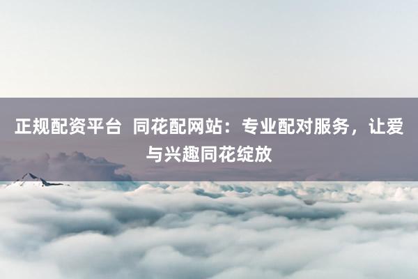 正规配资平台  同花配网站：专业配对服务，让爱与兴趣同花绽放