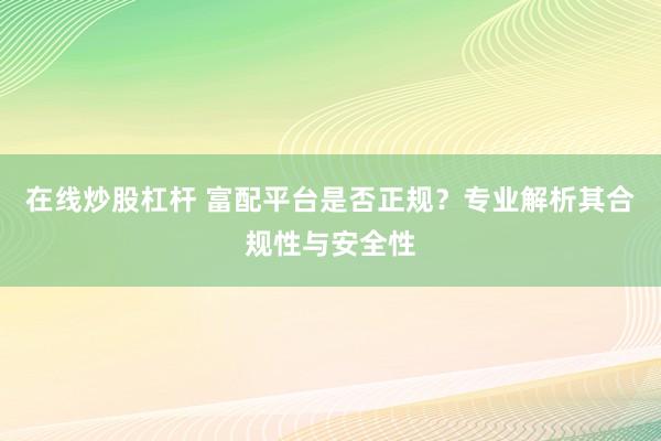 在线炒股杠杆 富配平台是否正规？专业解析其合规性与安全性