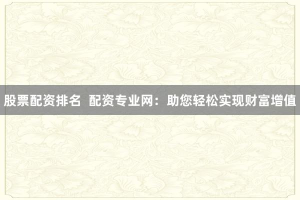 股票配资排名  配资专业网：助您轻松实现财富增值