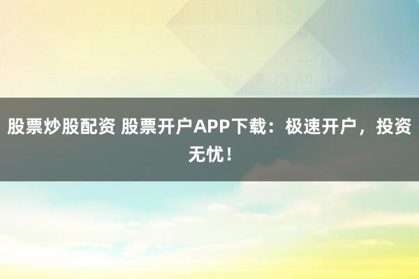 股票炒股配资 股票开户APP下载：极速开户，投资无忧！