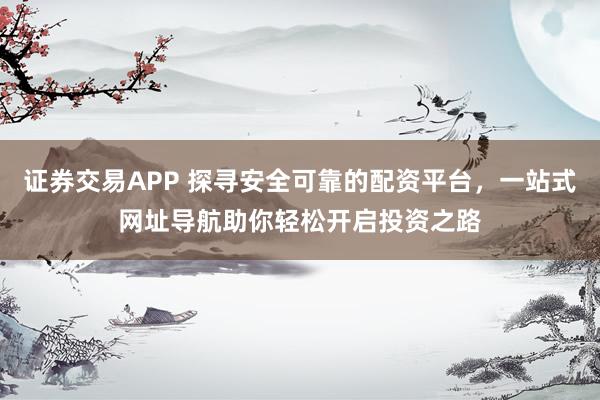 证券交易APP 探寻安全可靠的配资平台，一站式网址导航助你轻松开启投资之路