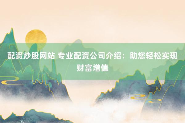 配资炒股网站 专业配资公司介绍：助您轻松实现财富增值