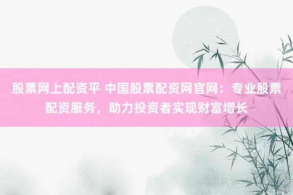 股票网上配资平 中国股票配资网官网：专业股票配资服务，助力投资者实现财富增长