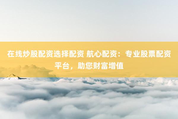 在线炒股配资选择配资 航心配资：专业股票配资平台，助您财富增值