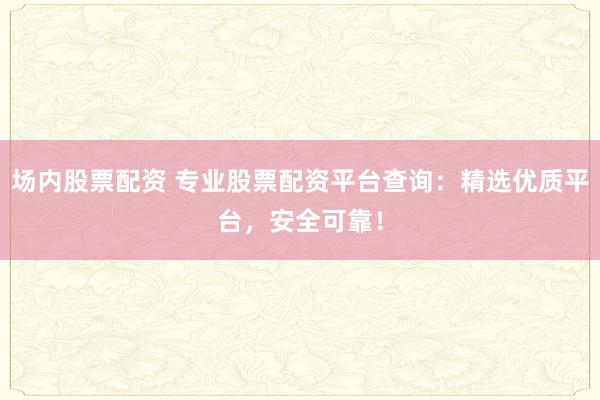 场内股票配资 专业股票配资平台查询：精选优质平台，安全可靠！