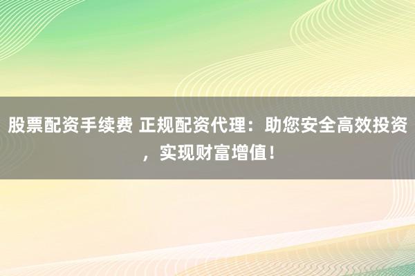 股票配资手续费 正规配资代理：助您安全高效投资，实现财富增值！