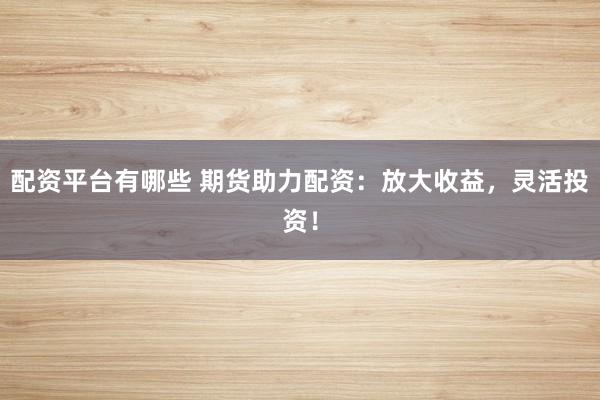 配资平台有哪些 期货助力配资：放大收益，灵活投资！