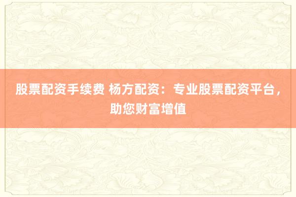 股票配资手续费 杨方配资：专业股票配资平台，助您财富增值