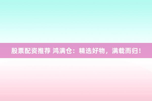 股票配资推荐 鸿满仓：精选好物，满载而归！