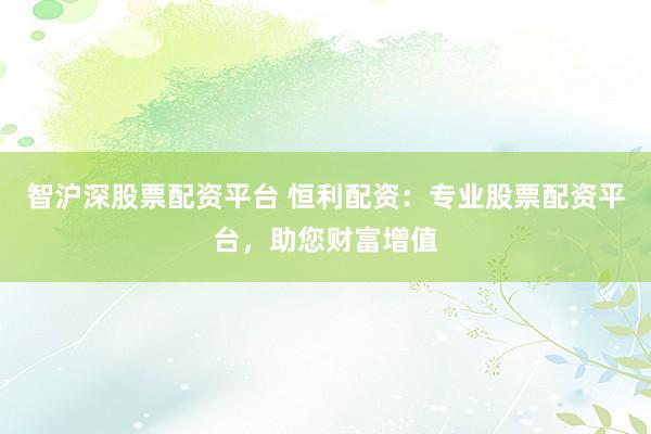 智沪深股票配资平台 恒利配资：专业股票配资平台，助您财富增值