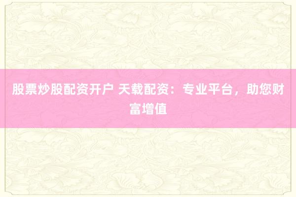 股票炒股配资开户 天载配资：专业平台，助您财富增值