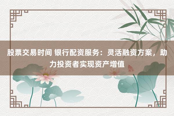 股票交易时间 银行配资服务：灵活融资方案，助力投资者实现资产增值
