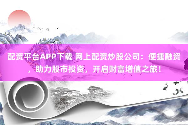 配资平台APP下载 网上配资炒股公司：便捷融资，助力股市投资，开启财富增值之旅！