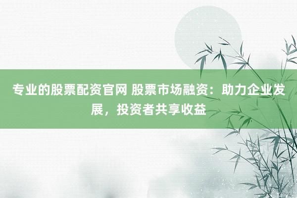 专业的股票配资官网 股票市场融资：助力企业发展，投资者共享收益