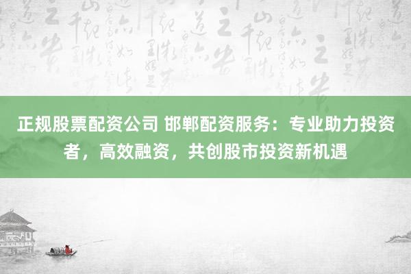 正规股票配资公司 邯郸配资服务：专业助力投资者，高效融资，共创股市投资新机遇
