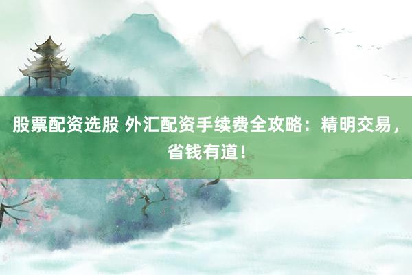 股票配资选股 外汇配资手续费全攻略：精明交易，省钱有道！