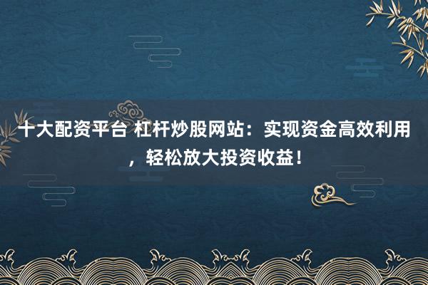 十大配资平台 杠杆炒股网站：实现资金高效利用，轻松放大投资收益！
