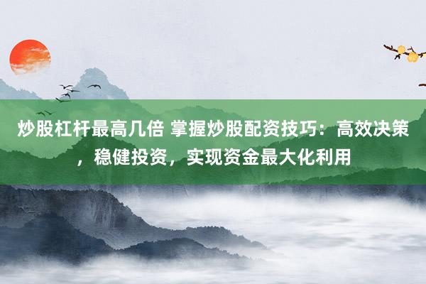 炒股杠杆最高几倍 掌握炒股配资技巧：高效决策，稳健投资，实现资金最大化利用