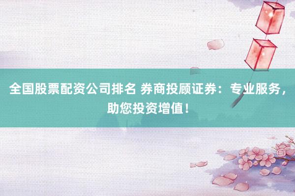全国股票配资公司排名 券商投顾证券：专业服务，助您投资增值！