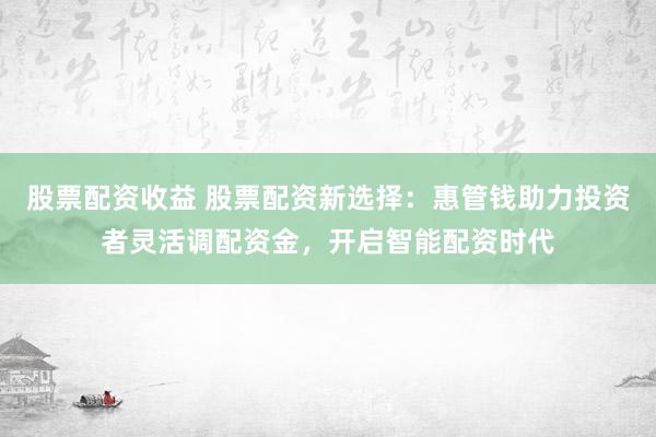 股票配资收益 股票配资新选择：惠管钱助力投资者灵活调配资金，开启智能配资时代