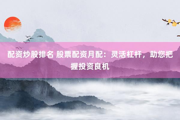 配资炒股排名 股票配资月配：灵活杠杆，助您把握投资良机
