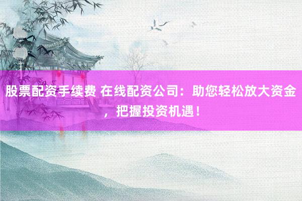 股票配资手续费 在线配资公司：助您轻松放大资金，把握投资机遇！