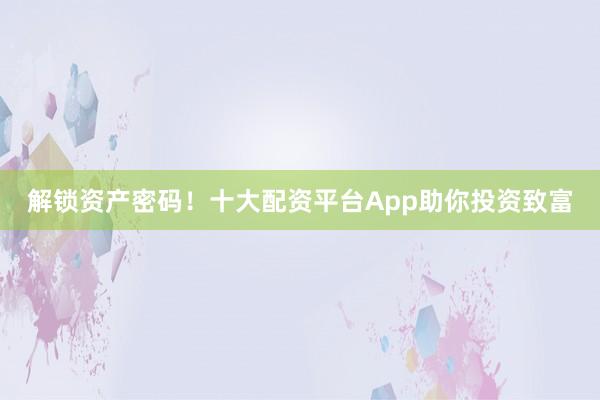 解锁资产密码！十大配资平台App助你投资致富