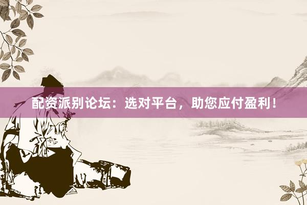 配资派别论坛：选对平台，助您应付盈利！