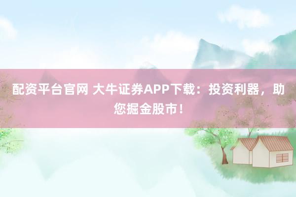配资平台官网 大牛证券APP下载：投资利器，助您掘金股市！