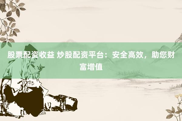 股票配资收益 炒股配资平台：安全高效，助您财富增值