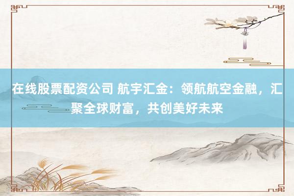 在线股票配资公司 航宇汇金：领航航空金融，汇聚全球财富，共创美好未来