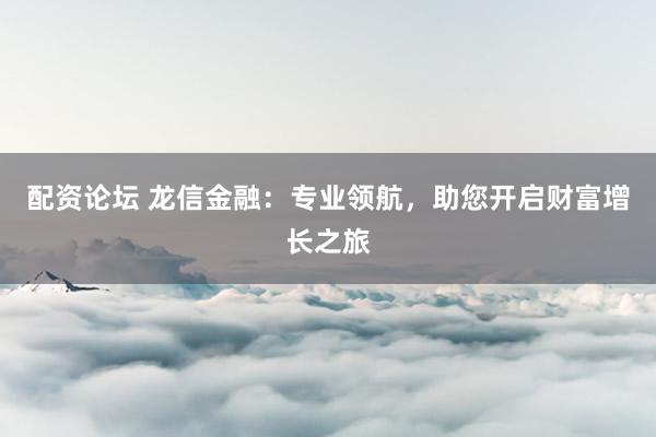 配资论坛 龙信金融：专业领航，助您开启财富增长之旅