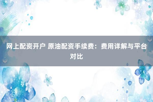 网上配资开户 原油配资手续费：费用详解与平台对比