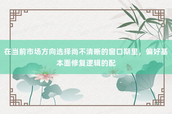 在当前市场方向选择尚不清晰的窗口期里，偏好基本面修复逻辑的配